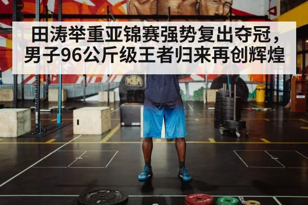 田涛举重亚锦赛强势复出夺冠，男子96公斤级王者归来再创辉煌